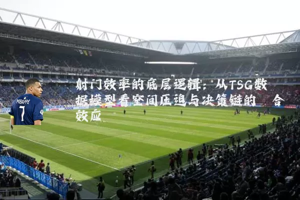 射门效率的底层逻辑：从TSG数据模型看空间压迫与决策链的耦合效应