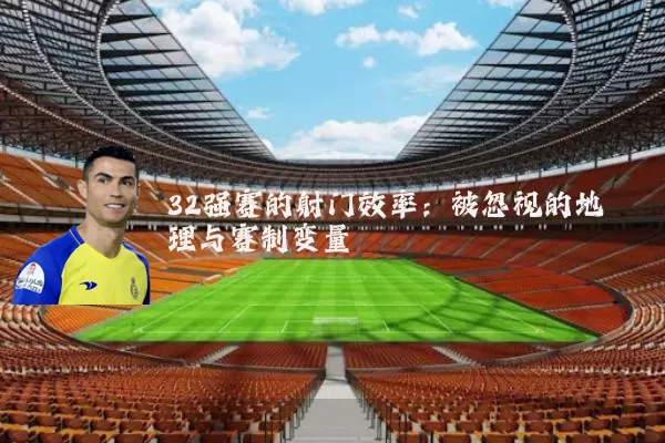 32强赛的射门效率：被忽视的地理与赛制变量