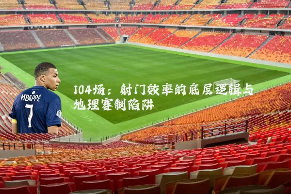 104场：射门效率的底层逻辑与地理赛制陷阱