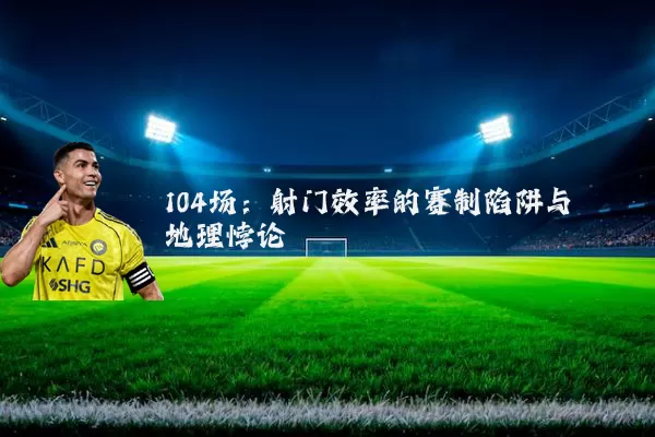 104场:射门效率的赛制陷阱与地理悖论